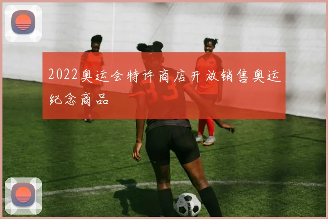 2022奥运会特许商店开放销售奥运纪念商品