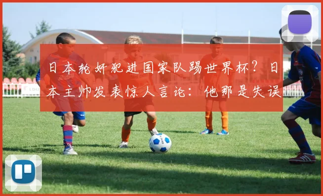 日本轮奸犯进国家队踢世界杯?日本主帅发表惊人言论:他那是失误