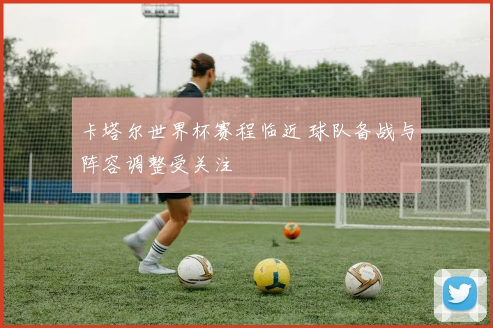 卡塔尔世界杯赛程临近 球队备战与阵容调整受关注