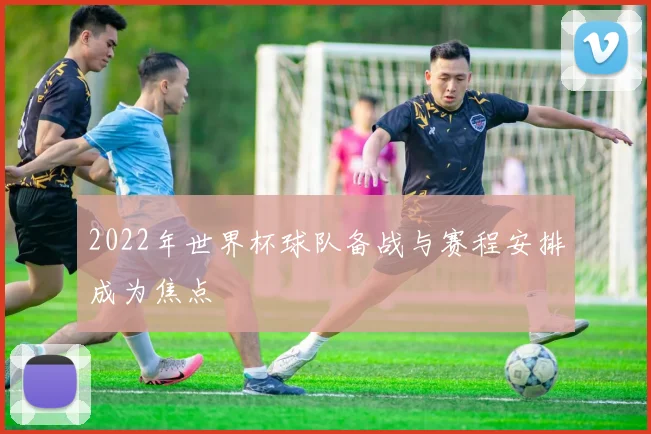 2022年世界杯球队备战与赛程安排成为焦点
