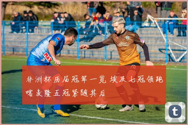 非洲杯历届冠军一览 埃及七冠领跑喀麦隆五冠紧随其后