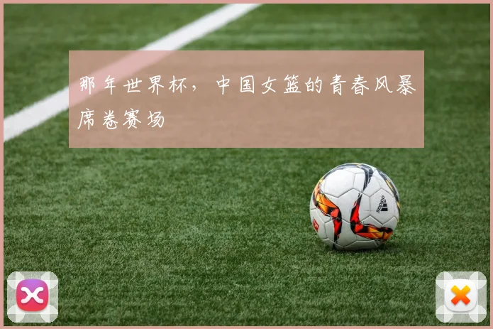 那年世界杯，中国女篮的青春风暴席卷赛场