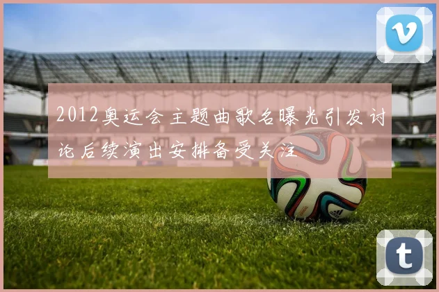 2012奥运会主题曲歌名曝光引发讨论后续演出安排备受关注
